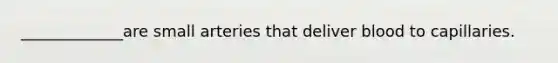 _____________are small arteries that deliver blood to capillaries.
