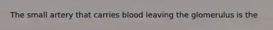 The small artery that carries blood leaving the glomerulus is the