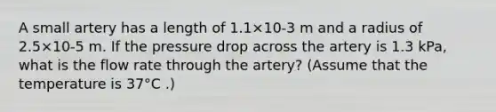 A small artery has a length of 1.1×10-3 m and a radius of 2.5×10-5 m. If the pressure drop across the artery is 1.3 kPa, what is the flow rate through the artery? (Assume that the temperature is 37°C .)