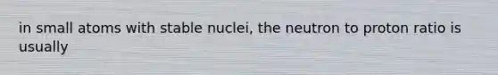 in small atoms with stable nuclei, the neutron to proton ratio is usually