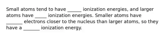 Small atoms tend to have ______ ionization energies, and larger atoms have _____ ionization energies. Smaller atoms have _______ electrons closer to the nucleus than larger atoms, so they have a _______ ionization energy.