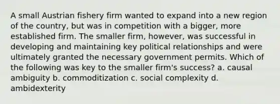 A small Austrian fishery firm wanted to expand into a new region of the country, but was in competition with a bigger, more established firm. The smaller firm, however, was successful in developing and maintaining key political relationships and were ultimately granted the necessary government permits. Which of the following was key to the smaller firm's success? a. causal ambiguity b. commoditization c. social complexity d. ambidexterity