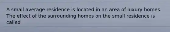 A small average residence is located in an area of luxury homes. The effect of the surrounding homes on the small residence is called