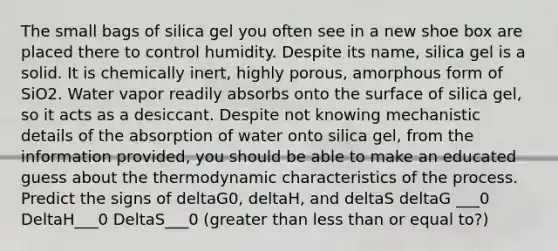 The small bags of silica gel you often see in a new shoe box are placed there to control humidity. Despite its name, silica gel is a solid. It is chemically inert, highly porous, amorphous form of SiO2. Water vapor readily absorbs onto the surface of silica gel, so it acts as a desiccant. Despite not knowing mechanistic details of the absorption of water onto silica gel, from the information provided, you should be able to make an educated guess about the thermodynamic characteristics of the process. Predict the signs of deltaG0, deltaH, and deltaS deltaG ___0 DeltaH___0 DeltaS___0 (greater than less than or equal to?)