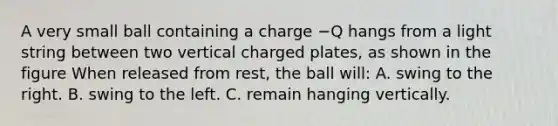 A very small ball containing a charge −Q hangs from a light string between two vertical charged plates, as shown in the figure When released from rest, the ball will: A. swing to the right. B. swing to the left. C. remain hanging vertically.