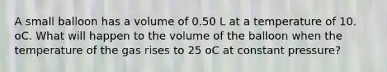 A small balloon has a volume of 0.50 L at a temperature of 10. oC. What will happen to the volume of the balloon when the temperature of the gas rises to 25 oC at constant pressure?