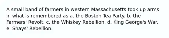 A small band of farmers in western Massachusetts took up arms in what is remembered as a. the Boston Tea Party. b. the Farmers' Revolt. c. the Whiskey Rebellion. d. King George's War. e. Shays' Rebellion.