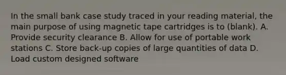 In the small bank case study traced in your reading material, the main purpose of using magnetic tape cartridges is to (blank). A. Provide security clearance B. Allow for use of portable work stations C. Store back-up copies of large quantities of data D. Load custom designed software