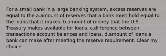 For a small bank in a large banking system, excess reserves are equal to the a.amount of reserves that a bank must hold equal to the loans that it makes. b.amount of money that the U.S. Treasury makes available for loans. c.difference between transactions account balances and loans. d.amount of loans a bank can make after meeting the reserve requirement. Clear my choice