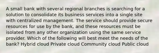 A small bank with several regional branches is searching for a solution to consolidate its business services into a single site with centralized management. The service should provide secure resources for use by the bank, and these resources must be isolated from any other organization using the same service provider. Which of the following will best meet the needs of the bank? Hybrid cloud Private cloud Community cloud Public cloud