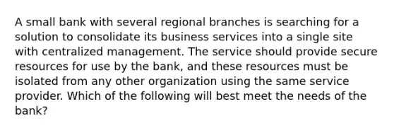 A small bank with several regional branches is searching for a solution to consolidate its business services into a single site with centralized management. The service should provide secure resources for use by the bank, and these resources must be isolated from any other organization using the same service provider. Which of the following will best meet the needs of the bank?