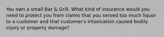 You own a small Bar & Grill. What kind of insurance would you need to protect you from claims that you served too much liquor to a customer and that customer's intoxication caused bodily injury or property damage?