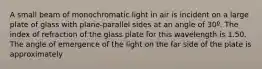 A small beam of monochromatic light in air is incident on a large plate of glass with plane-parallel sides at an angle of 30º. The index of refraction of the glass plate for this wavelength is 1.50. The angle of emergence of the light on the far side of the plate is approximately