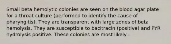 Small beta hemolytic colonies are seen on <a href='https://www.questionai.com/knowledge/k7oXMfj7lk-the-blood' class='anchor-knowledge'>the blood</a> agar plate for a throat culture (performed to identify the cause of pharyngitis). They are transparent with large zones of beta hemolysis. They are susceptible to bacitracin (positive) and PYR hydrolysis positive. These colonies are most likely -