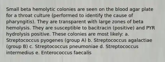 Small beta hemolytic colonies are seen on the blood agar plate for a throat culture (performed to identify the cause of pharyngitis). They are transparent with large zones of beta hemolysis. They are susceptible to bacitracin (positive) and PYR hydrolysis positive. These colonies are most likely: a. Streptococcus pyogenes (group A) b. Streptococcus agalactiae (group B) c. Streptococcus pneumoniae d. Streptococcus intermedius e. Enterococcus faecalis