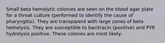 Small beta hemolytic colonies are seen on <a href='https://www.questionai.com/knowledge/k7oXMfj7lk-the-blood' class='anchor-knowledge'>the blood</a> agar plate for a throat culture (performed to identify the cause of pharyngitis). They are transparent with large zones of beta hemolysis. They are susceptible to bacitracin (positive) and PYR hydrolysis positive. These colones are most likely: