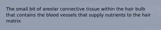 The small bit of areolar connective tissue within the hair bulb that contains the blood vessels that supply nutrients to the hair matrix