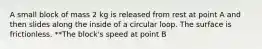 A small block of mass 2 kg is released from rest at point A and then slides along the inside of a circular loop. The surface is frictionless. **The block's speed at point B