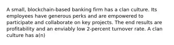 A small, blockchain-based banking firm has a clan culture. Its employees have generous perks and are empowered to participate and collaborate on key projects. The end results are profitability and an enviably low 2-percent turnover rate. A clan culture has a(n)