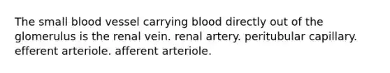 The small blood vessel carrying blood directly out of the glomerulus is the renal vein. renal artery. peritubular capillary. efferent arteriole. afferent arteriole.