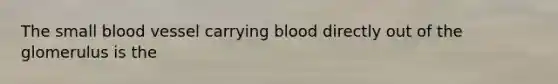 The small blood vessel carrying blood directly out of the glomerulus is the