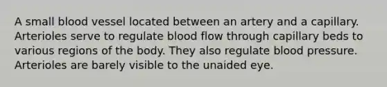 A small blood vessel located between an artery and a capillary. Arterioles serve to regulate blood flow through capillary beds to various regions of the body. They also regulate blood pressure. Arterioles are barely visible to the unaided eye.