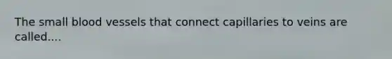 The small blood vessels that connect capillaries to veins are called....