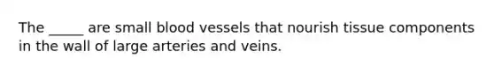 The _____ are small blood vessels that nourish tissue components in the wall of large arteries and veins.