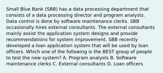 Small Blue Bank (SBB) has a data processing department that consists of a data processing director and program analysts. Data control is done by software maintenance clerks. SBB occasionally hires external consultants. The external consultants mainly assist the application system designs and provide recommendations for system improvement. SBB recently developed a loan application system that will be used by loan officers. Which one of the following is the BEST group of people to test the new system? A. Program analysts B. Software maintenance clerks C. External consultants D. Loan officers