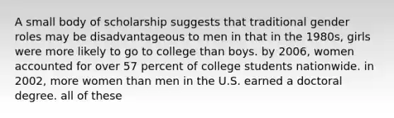 A small body of scholarship suggests that traditional gender roles may be disadvantageous to men in that in the 1980s, girls were more likely to go to college than boys. by 2006, women accounted for over 57 percent of college students nationwide. in 2002, more women than men in the U.S. earned a doctoral degree. all of these