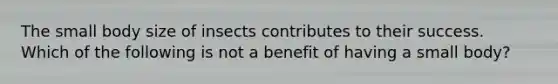 The small body size of insects contributes to their success. Which of the following is not a benefit of having a small body?