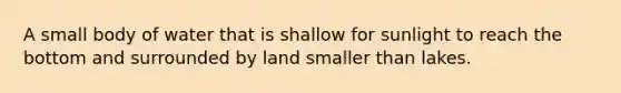 A small body of water that is shallow for sunlight to reach the bottom and surrounded by land smaller than lakes.