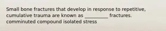 Small bone fractures that develop in response to repetitive, cumulative trauma are known as __________ fractures. comminuted compound isolated stress