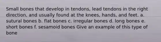 Small bones that develop in tendons, lead tendons in the right direction, and usually found at the knees, hands, and feet. a. sutural bones b. flat bones c. irregular bones d. long bones e. short bones f. sesamoid bones Give an example of this type of bone