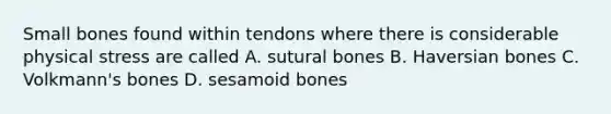 Small bones found within tendons where there is considerable physical stress are called A. sutural bones B. Haversian bones C. Volkmann's bones D. sesamoid bones