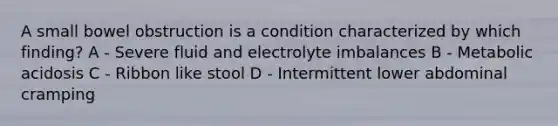 A small bowel obstruction is a condition characterized by which finding? A - Severe fluid and electrolyte imbalances B - Metabolic acidosis C - Ribbon like stool D - Intermittent lower abdominal cramping