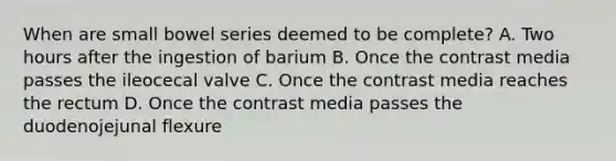 When are small bowel series deemed to be complete? A. Two hours after the ingestion of barium B. Once the contrast media passes the ileocecal valve C. Once the contrast media reaches the rectum D. Once the contrast media passes the duodenojejunal flexure