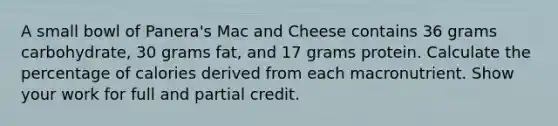 A small bowl of Panera's Mac and Cheese contains 36 grams carbohydrate, 30 grams fat, and 17 grams protein. Calculate the percentage of calories derived from each macronutrient. Show your work for full and partial credit.