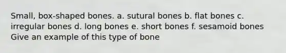 Small, box-shaped bones. a. sutural bones b. flat bones c. irregular bones d. long bones e. short bones f. sesamoid bones Give an example of this type of bone