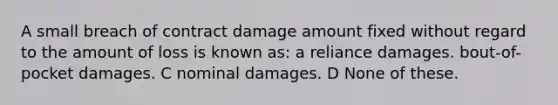 A small breach of contract damage amount fixed without regard to the amount of loss is known as: a reliance damages. bout-of-pocket damages. C nominal damages. D None of these.