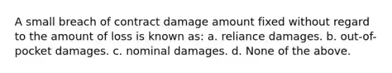 A small breach of contract damage amount fixed without regard to the amount of loss is known as: a. reliance damages. b. out-of-pocket damages. c. nominal damages. d. None of the above.