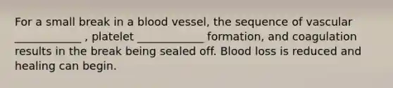 For a small break in a blood vessel, the sequence of vascular ____________ , platelet ____________ formation, and coagulation results in the break being sealed off. Blood loss is reduced and healing can begin.