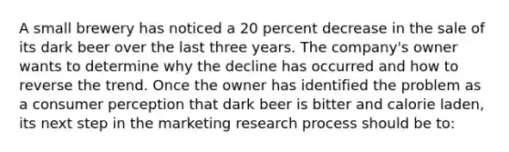 A small brewery has noticed a 20 percent decrease in the sale of its dark beer over the last three years. The company's owner wants to determine why the decline has occurred and how to reverse the trend. Once the owner has identified the problem as a consumer perception that dark beer is bitter and calorie laden, its next step in the marketing research process should be to: