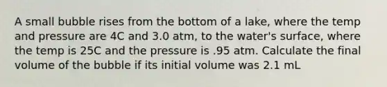 A small bubble rises from the bottom of a lake, where the temp and pressure are 4C and 3.0 atm, to the water's surface, where the temp is 25C and the pressure is .95 atm. Calculate the final volume of the bubble if its initial volume was 2.1 mL