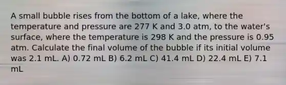 A small bubble rises from the bottom of a lake, where the temperature and pressure are 277 K and 3.0 atm, to the water's surface, where the temperature is 298 K and the pressure is 0.95 atm. Calculate the final volume of the bubble if its initial volume was 2.1 mL. A) 0.72 mL B) 6.2 mL C) 41.4 mL D) 22.4 mL E) 7.1 mL