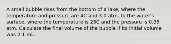 A small bubble rises from the bottom of a lake, where the temperature and pressure are 4C and 3.0 atm, to the water's surface, where the temperature is 25C and the pressure is 0.95 atm. Calculate the final volume of the bubble if its initial volume was 2.1 mL.