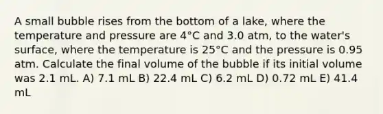 A small bubble rises from the bottom of a lake, where the temperature and pressure are 4°C and 3.0 atm, to the water's surface, where the temperature is 25°C and the pressure is 0.95 atm. Calculate the final volume of the bubble if its initial volume was 2.1 mL. A) 7.1 mL B) 22.4 mL C) 6.2 mL D) 0.72 mL E) 41.4 mL