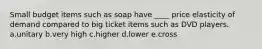 Small budget items such as soap have ____ price elasticity of demand compared to big ticket items such as DVD players. a.unitary b.very high c.higher d.lower e.cross