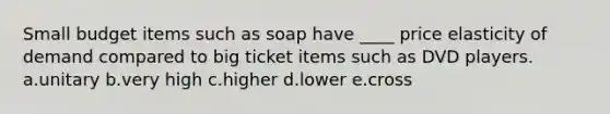 Small budget items such as soap have ____ price elasticity of demand compared to big ticket items such as DVD players. a.unitary b.very high c.higher d.lower e.cross