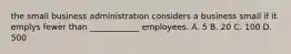 the small business administration considers a business small if it emplys fewer than ____________ employees. A. 5 B. 20 C. 100 D. 500